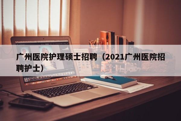 广州医院护理硕士招聘（2021广州医院招聘护士）-第1张图片-公办高校硕士招聘信息-最新高校硕士招聘信息-公办高校招聘条件