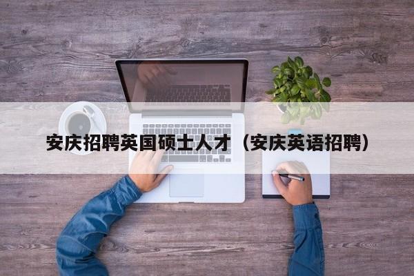 安庆招聘英国硕士人才（安庆英语招聘）-第1张图片-公办高校硕士招聘信息-最新高校硕士招聘信息-公办高校招聘条件