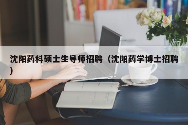 沈阳药科硕士生导师招聘（沈阳药学博士招聘）-第1张图片-公办高校硕士招聘信息-最新高校硕士招聘信息-公办高校招聘条件