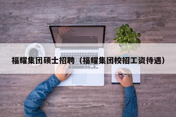 福耀集团硕士招聘（福耀集团校招工资待遇）-第1张图片-公办高校硕士招聘信息-最新高校硕士招聘信息-公办高校招聘条件