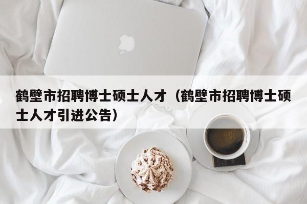 鹤壁市招聘博士硕士人才（鹤壁市招聘博士硕士人才引进公告）-第1张图片-公办高校硕士招聘信息-最新高校硕士招聘信息-公办高校招聘条件