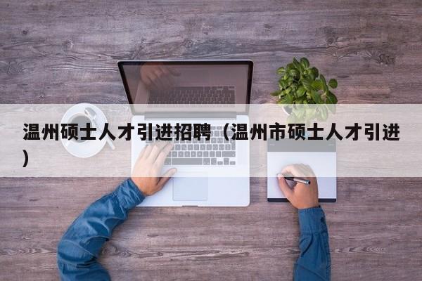 温州硕士人才引进招聘（温州市硕士人才引进）-第1张图片-公办高校硕士招聘信息-最新高校硕士招聘信息-公办高校招聘条件