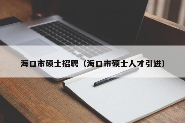 海口市硕士招聘（海口市硕士人才引进）-第1张图片-公办高校硕士招聘信息-最新高校硕士招聘信息-公办高校招聘条件