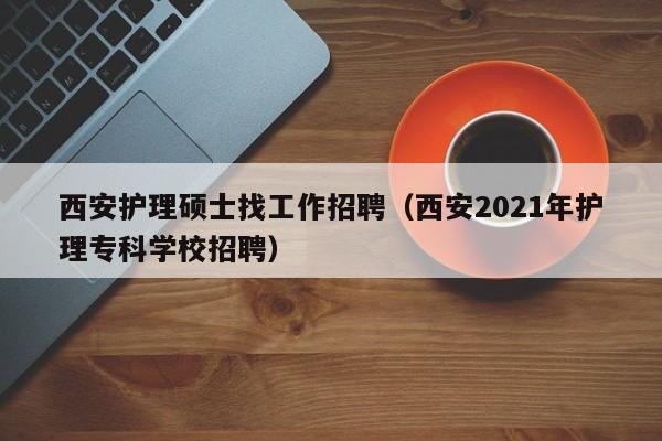 西安护理硕士找工作招聘（西安2021年护理专科学校招聘）-第1张图片-公办高校硕士招聘信息-最新高校硕士招聘信息-公办高校招聘条件