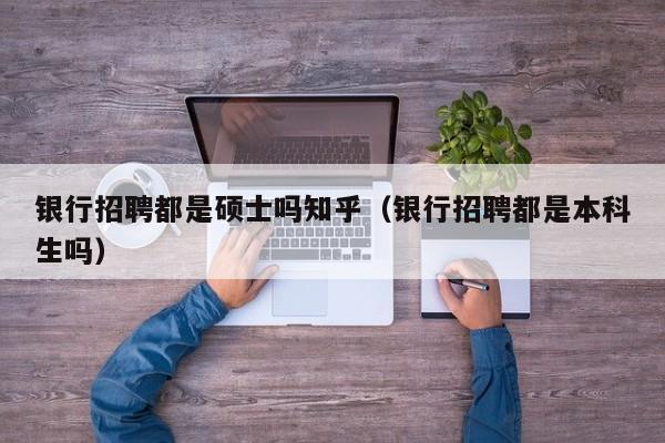 银行招聘都是硕士吗知乎（银行招聘都是本科生吗）-第1张图片-公办高校硕士招聘信息-最新高校硕士招聘信息-公办高校招聘条件