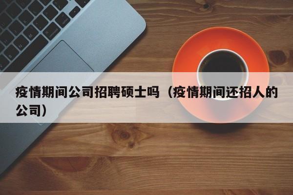 疫情期间公司招聘硕士吗（疫情期间还招人的公司）-第1张图片-公办高校硕士招聘信息-最新高校硕士招聘信息-公办高校招聘条件