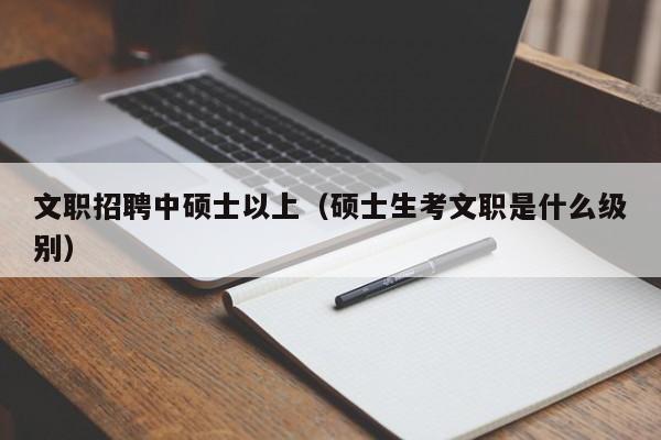 文职招聘中硕士以上（硕士生考文职是什么级别）-第1张图片-公办高校硕士招聘信息-最新高校硕士招聘信息-公办高校招聘条件