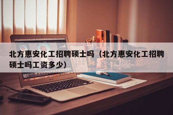 北方惠安化工招聘硕士吗（北方惠安化工招聘硕士吗工资多少）-第1张图片-公办高校硕士招聘信息-最新高校硕士招聘信息-公办高校招聘条件