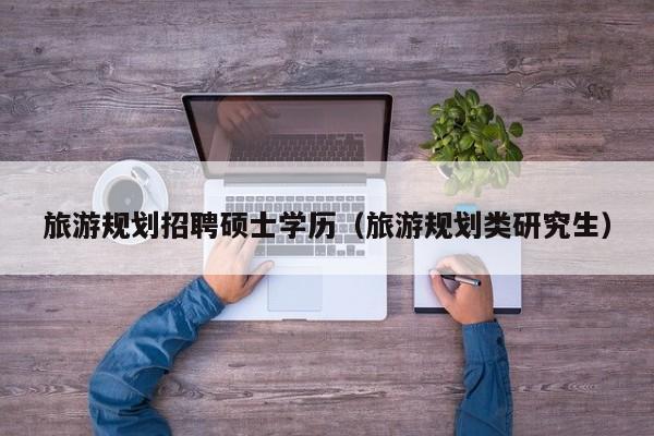 旅游规划招聘硕士学历（旅游规划类研究生）-第1张图片-公办高校硕士招聘信息-最新高校硕士招聘信息-公办高校招聘条件