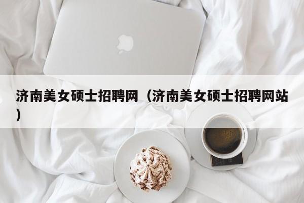 济南美女硕士招聘网（济南美女硕士招聘网站）-第1张图片-公办高校硕士招聘信息-最新高校硕士招聘信息-公办高校招聘条件