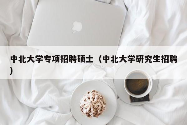 中北大学专项招聘硕士（中北大学研究生招聘）-第1张图片-公办高校硕士招聘信息-最新高校硕士招聘信息-公办高校招聘条件