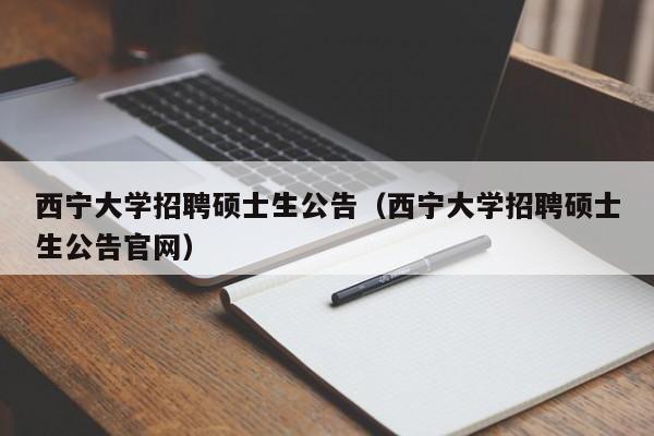 西宁大学招聘硕士生公告（西宁大学招聘硕士生公告官网）-第1张图片-公办高校硕士招聘信息-最新高校硕士招聘信息-公办高校招聘条件
