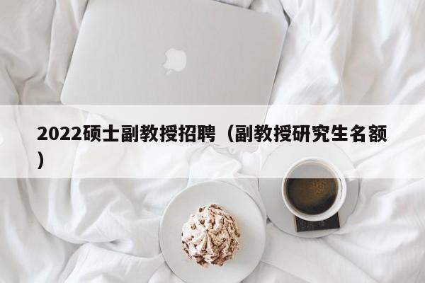 2022硕士副教授招聘（副教授研究生名额）-第1张图片-公办高校硕士招聘信息-最新高校硕士招聘信息-公办高校招聘条件