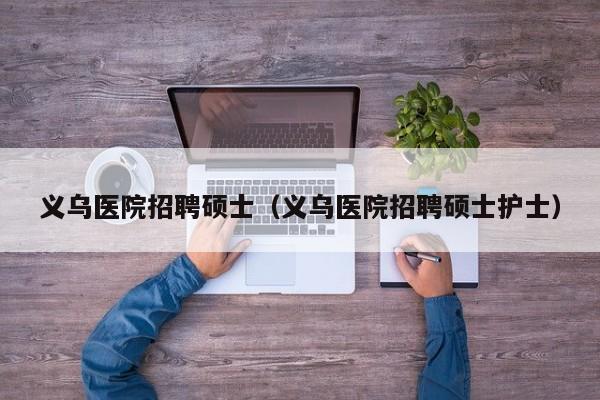 义乌医院招聘硕士（义乌医院招聘硕士护士）-第1张图片-公办高校硕士招聘信息-最新高校硕士招聘信息-公办高校招聘条件