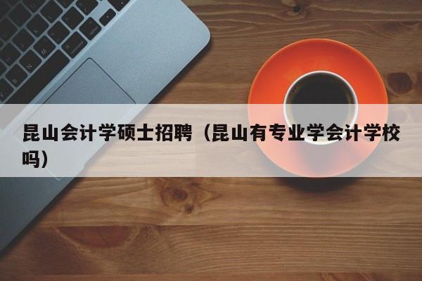 昆山会计学硕士招聘（昆山有专业学会计学校吗）-第1张图片-公办高校硕士招聘信息-最新高校硕士招聘信息-公办高校招聘条件