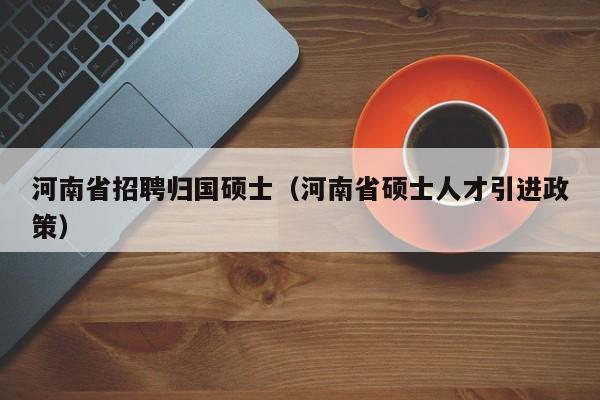 河南省招聘归国硕士（河南省硕士人才引进政策）-第1张图片-公办高校硕士招聘信息-最新高校硕士招聘信息-公办高校招聘条件