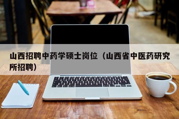 山西招聘中药学硕士岗位（山西省中医药研究所招聘）-第1张图片-公办高校硕士招聘信息-最新高校硕士招聘信息-公办高校招聘条件