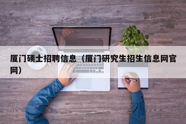 厦门硕士招聘信息（厦门研究生招生信息网官网）-第1张图片-公办高校硕士招聘信息-最新高校硕士招聘信息-公办高校招聘条件
