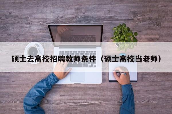 硕士去高校招聘教师条件（硕士高校当老师）-第1张图片-公办高校硕士招聘信息-最新高校硕士招聘信息-公办高校招聘条件