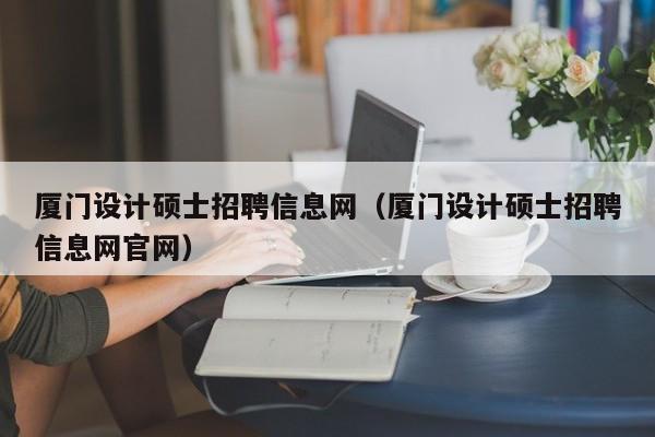 厦门设计硕士招聘信息网（厦门设计硕士招聘信息网官网）-第1张图片-公办高校硕士招聘信息-最新高校硕士招聘信息-公办高校招聘条件