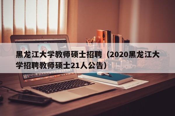黑龙江大学教师硕士招聘（2020黑龙江大学招聘教师硕士21人公告）-第1张图片-公办高校硕士招聘信息-最新高校硕士招聘信息-公办高校招聘条件