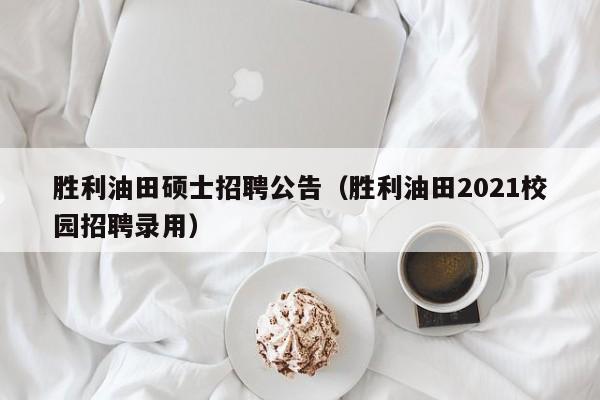 胜利油田硕士招聘公告（胜利油田2021校园招聘录用）-第1张图片-公办高校硕士招聘信息-最新高校硕士招聘信息-公办高校招聘条件