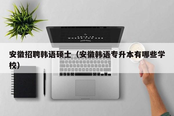 安徽招聘韩语硕士（安徽韩语专升本有哪些学校）-第1张图片-公办高校硕士招聘信息-最新高校硕士招聘信息-公办高校招聘条件