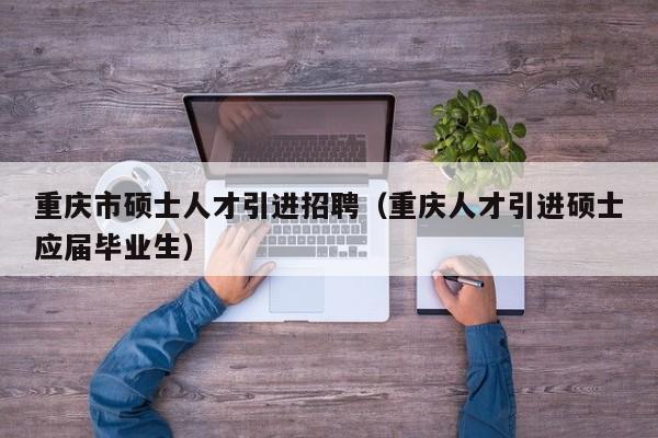 重庆市硕士人才引进招聘（重庆人才引进硕士应届毕业生）-第1张图片-公办高校硕士招聘信息-最新高校硕士招聘信息-公办高校招聘条件
