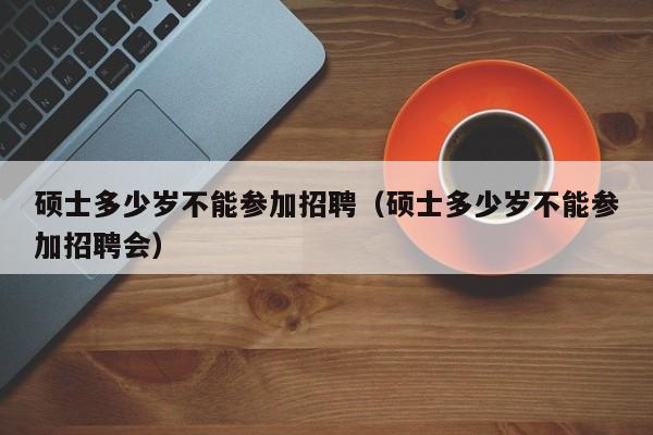 硕士多少岁不能参加招聘（硕士多少岁不能参加招聘会）-第1张图片-公办高校硕士招聘信息-最新高校硕士招聘信息-公办高校招聘条件