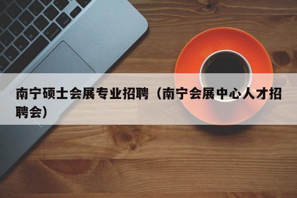 南宁硕士会展专业招聘（南宁会展中心人才招聘会）-第1张图片-公办高校硕士招聘信息-最新高校硕士招聘信息-公办高校招聘条件