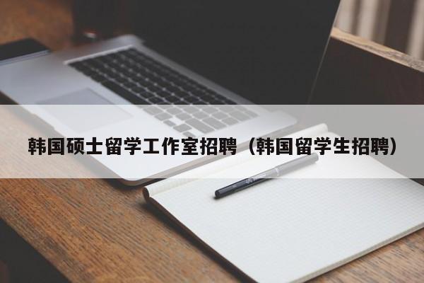 韩国硕士留学工作室招聘（韩国留学生招聘）-第1张图片-公办高校硕士招聘信息-最新高校硕士招聘信息-公办高校招聘条件