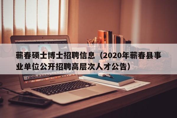 蕲春硕士博士招聘信息（2020年蕲春县事业单位公开招聘高层次人才公告）-第1张图片-公办高校硕士招聘信息-最新高校硕士招聘信息-公办高校招聘条件