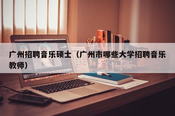 广州招聘音乐硕士（广州市哪些大学招聘音乐教师）-第1张图片-公办高校硕士招聘信息-最新高校硕士招聘信息-公办高校招聘条件