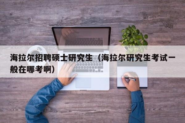 海拉尔招聘硕士研究生（海拉尔研究生考试一般在哪考啊）-第1张图片-公办高校硕士招聘信息-最新高校硕士招聘信息-公办高校招聘条件