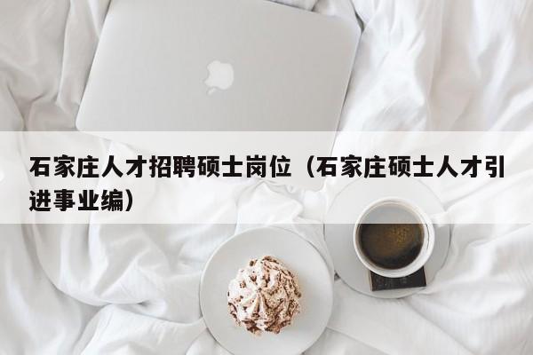 石家庄人才招聘硕士岗位（石家庄硕士人才引进事业编）-第1张图片-公办高校硕士招聘信息-最新高校硕士招聘信息-公办高校招聘条件