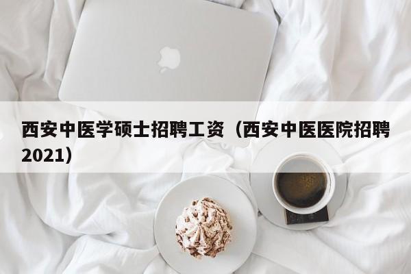 西安中医学硕士招聘工资（西安中医医院招聘2021）-第1张图片-公办高校硕士招聘信息-最新高校硕士招聘信息-公办高校招聘条件