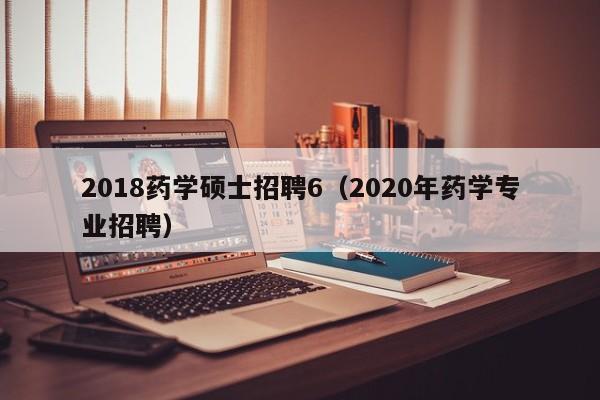 2018药学硕士招聘6（2020年药学专业招聘）-第1张图片-公办高校硕士招聘信息-最新高校硕士招聘信息-公办高校招聘条件