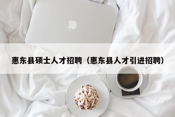 惠东县硕士人才招聘（惠东县人才引进招聘）-第1张图片-公办高校硕士招聘信息-最新高校硕士招聘信息-公办高校招聘条件