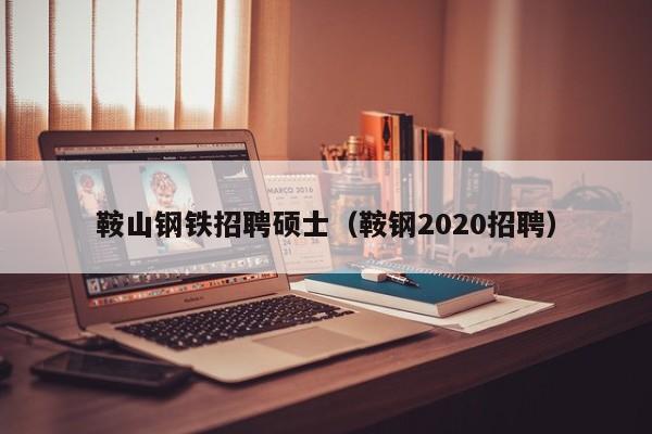 鞍山钢铁招聘硕士（鞍钢2020招聘）-第1张图片-公办高校硕士招聘信息-最新高校硕士招聘信息-公办高校招聘条件