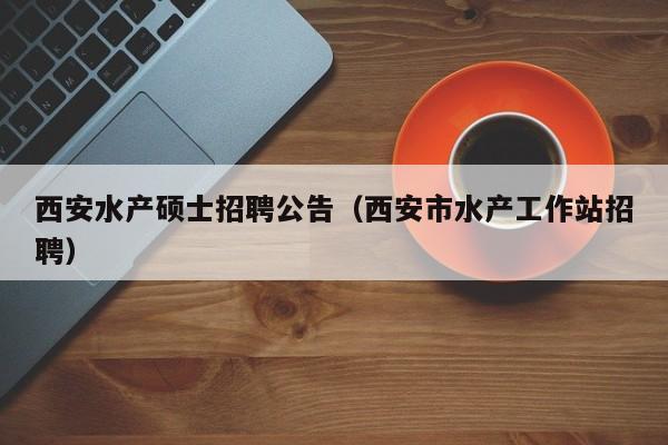 西安水产硕士招聘公告（西安市水产工作站招聘）-第1张图片-公办高校硕士招聘信息-最新高校硕士招聘信息-公办高校招聘条件