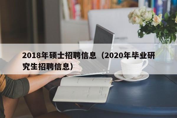 2018年硕士招聘信息（2020年毕业研究生招聘信息）-第1张图片-公办高校硕士招聘信息-最新高校硕士招聘信息-公办高校招聘条件
