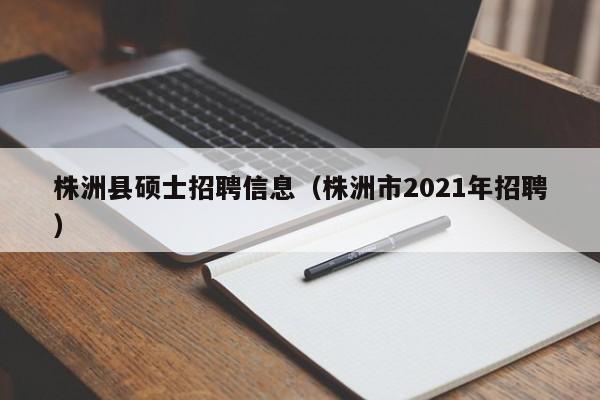 株洲县硕士招聘信息（株洲市2021年招聘）-第1张图片-公办高校硕士招聘信息-最新高校硕士招聘信息-公办高校招聘条件
