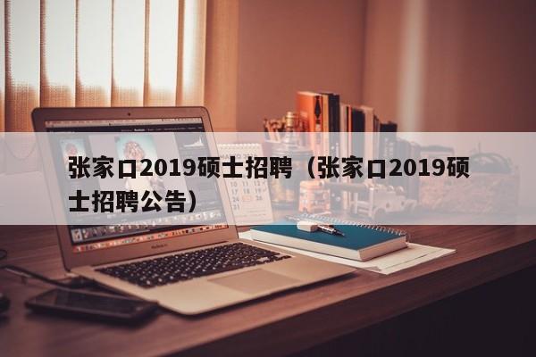 张家口2019硕士招聘（张家口2019硕士招聘公告）-第1张图片-公办高校硕士招聘信息-最新高校硕士招聘信息-公办高校招聘条件