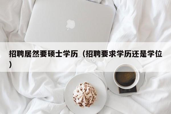 招聘居然要硕士学历（招聘要求学历还是学位）-第1张图片-公办高校硕士招聘信息-最新高校硕士招聘信息-公办高校招聘条件