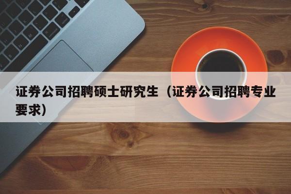 证券公司招聘硕士研究生（证券公司招聘专业要求）-第1张图片-公办高校硕士招聘信息-最新高校硕士招聘信息-公办高校招聘条件