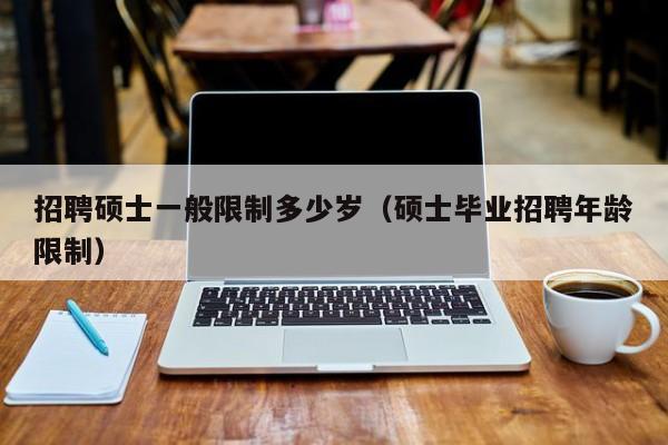 招聘硕士一般限制多少岁（硕士毕业招聘年龄限制）-第1张图片-公办高校硕士招聘信息-最新高校硕士招聘信息-公办高校招聘条件