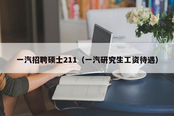 一汽招聘硕士211（一汽研究生工资待遇）-第1张图片-公办高校硕士招聘信息-最新高校硕士招聘信息-公办高校招聘条件