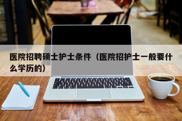 医院招聘硕士护士条件（医院招护士一般要什么学历的）-第1张图片-公办高校硕士招聘信息-最新高校硕士招聘信息-公办高校招聘条件