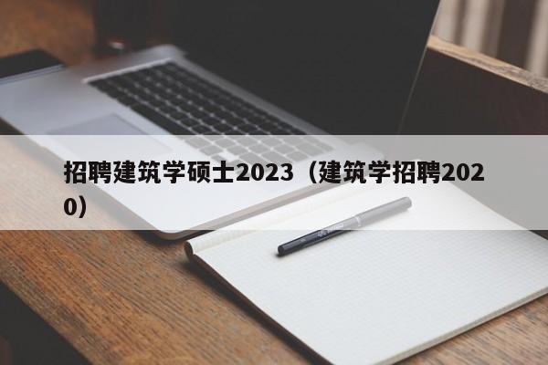 招聘建筑学硕士2023（建筑学招聘2020）-第1张图片-公办高校硕士招聘信息-最新高校硕士招聘信息-公办高校招聘条件