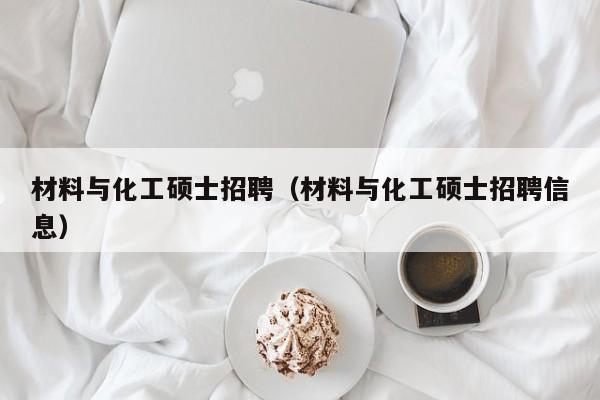 材料与化工硕士招聘（材料与化工硕士招聘信息）-第1张图片-公办高校硕士招聘信息-最新高校硕士招聘信息-公办高校招聘条件